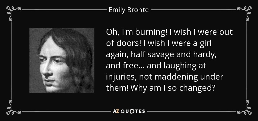 Oh, I'm burning! I wish I were out of doors! I wish I were a girl again, half savage and hardy, and free... and laughing at injuries, not maddening under them! Why am I so changed? - Emily Bronte