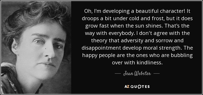 Oh, I'm developing a beautiful character! It droops a bit under cold and frost, but it does grow fast when the sun shines. That's the way with everybody. I don't agree with the theory that adversity and sorrow and disappointment develop moral strength. The happy people are the ones who are bubbling over with kindliness. - Jean Webster