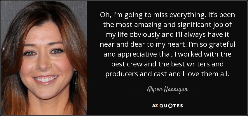 Oh, I'm going to miss everything. It's been the most amazing and significant job of my life obviously and I'll always have it near and dear to my heart. I'm so grateful and appreciative that I worked with the best crew and the best writers and producers and cast and I love them all. - Alyson Hannigan