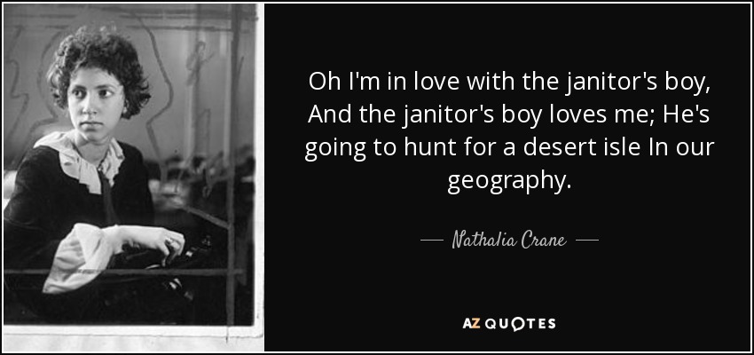 Oh I'm in love with the janitor's boy, And the janitor's boy loves me; He's going to hunt for a desert isle In our geography. - Nathalia Crane