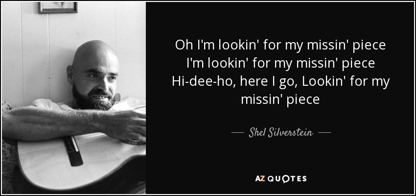 Oh I'm lookin' for my missin' piece I'm lookin' for my missin' piece Hi-dee-ho, here I go, Lookin' for my missin' piece - Shel Silverstein