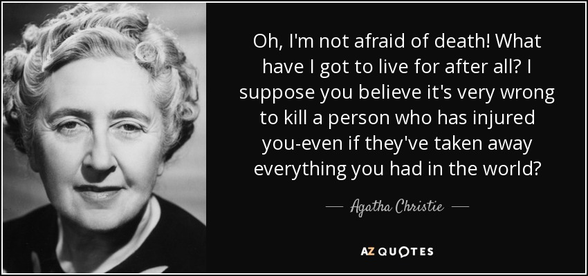 Oh, I'm not afraid of death! What have I got to live for after all? I suppose you believe it's very wrong to kill a person who has injured you-even if they've taken away everything you had in the world? - Agatha Christie