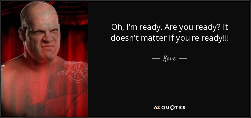 Oh, I'm ready. Are you ready? It doesn't matter if you're ready!!! - Kane