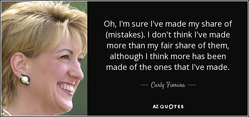 Oh, I'm sure I've made my share of (mistakes). I don't think I've made more than my fair share of them, although I think more has been made of the ones that I've made. - Carly Fiorina