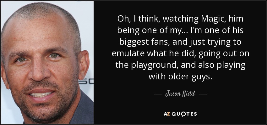 Oh, I think, watching Magic, him being one of my... I'm one of his biggest fans, and just trying to emulate what he did, going out on the playground, and also playing with older guys. - Jason Kidd