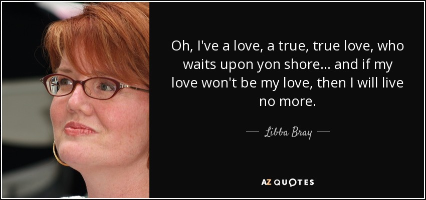 Oh, I've a love, a true, true love, who waits upon yon shore... and if my love won't be my love, then I will live no more. - Libba Bray