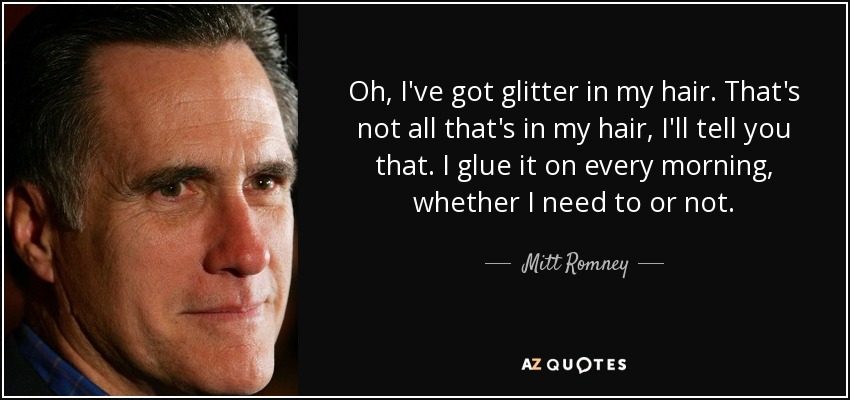 Oh, I've got glitter in my hair. That's not all that's in my hair, I'll tell you that. I glue it on every morning, whether I need to or not. - Mitt Romney