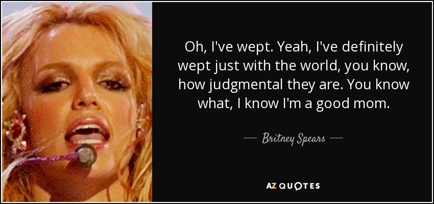Oh, I've wept. Yeah, I've definitely wept just with the world, you know, how judgmental they are. You know what, I know I'm a good mom. - Britney Spears
