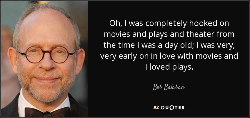 Oh, I was completely hooked on movies and plays and theater from the time I was a day old; I was very, very early on in love with movies and I loved plays. - Bob Balaban