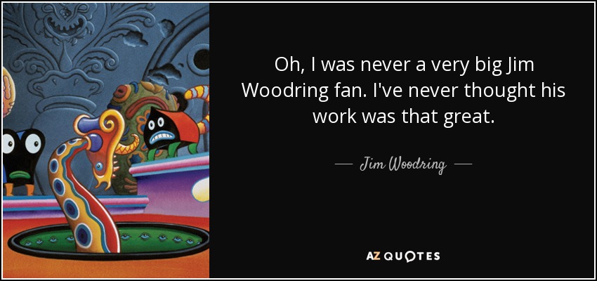 Oh, I was never a very big Jim Woodring fan. I've never thought his work was that great. - Jim Woodring