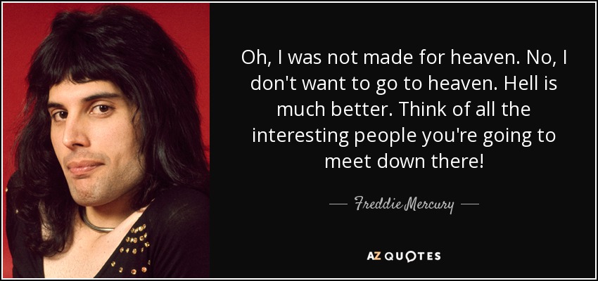 Oh, I was not made for heaven. No, I don't want to go to heaven. Hell is much better. Think of all the interesting people you're going to meet down there! - Freddie Mercury