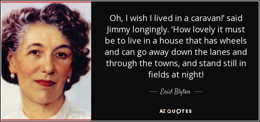 Oh, I wish I lived in a caravan!’ said Jimmy longingly. ‘How lovely it must be to live in a house that has wheels and can go away down the lanes and through the towns, and stand still in fields at night! - Enid Blyton