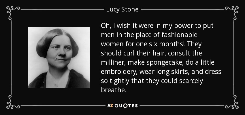 Oh, I wish it were in my power to put men in the place of fashionable women for one six months! They should curl their hair, consult the milliner, make spongecake, do a little embroidery, wear long skirts, and dress so tightly that they could scarcely breathe. - Lucy Stone
