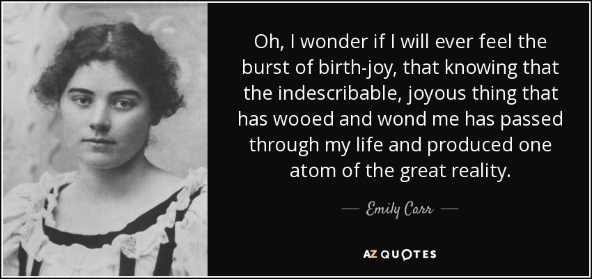 Oh, I wonder if I will ever feel the burst of birth-joy, that knowing that the indescribable, joyous thing that has wooed and wond me has passed through my life and produced one atom of the great reality. - Emily Carr