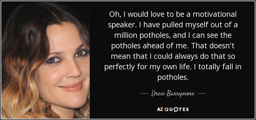 Oh, I would love to be a motivational speaker. I have pulled myself out of a million potholes, and I can see the potholes ahead of me. That doesn't mean that I could always do that so perfectly for my own life. I totally fall in potholes. - Drew Barrymore