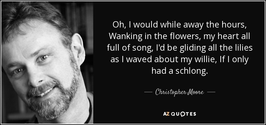 Oh, I would while away the hours, Wanking in the flowers, my heart all full of song, I'd be gliding all the lilies as I waved about my willie, If I only had a schlong. - Christopher Moore