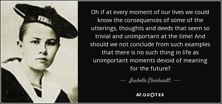 Oh if at every moment of our lives we could know the consequences of some of the utterings, thoughts and deeds that seem so trivial and unimportant at the time! And should we not conclude from such examples that there is no such thing in life as unimportant moments devoid of meaning for the future? - Isabelle Eberhardt