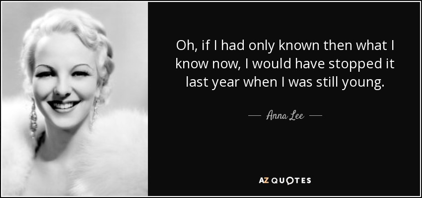 Oh, if I had only known then what I know now, I would have stopped it last year when I was still young. - Anna Lee