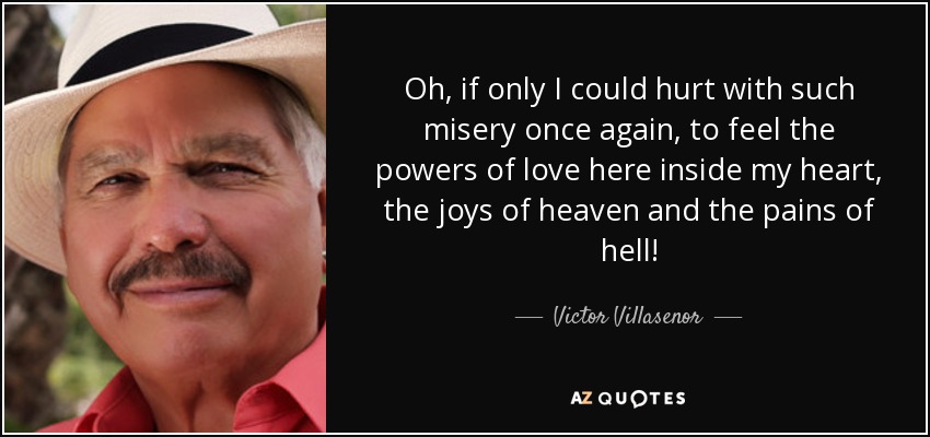 Oh, if only I could hurt with such misery once again, to feel the powers of love here inside my heart, the joys of heaven and the pains of hell! - Victor Villasenor