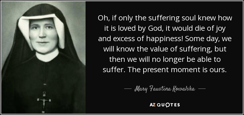 Oh, if only the suffering soul knew how it is loved by God, it would die of joy and excess of happiness! Some day, we will know the value of suffering, but then we will no longer be able to suffer. The present moment is ours. - Mary Faustina Kowalska