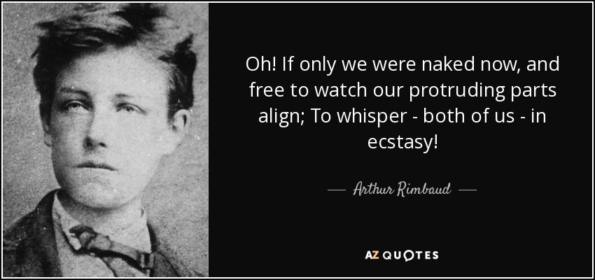 Oh! If only we were naked now, and free to watch our protruding parts align; To whisper - both of us - in ecstasy! - Arthur Rimbaud