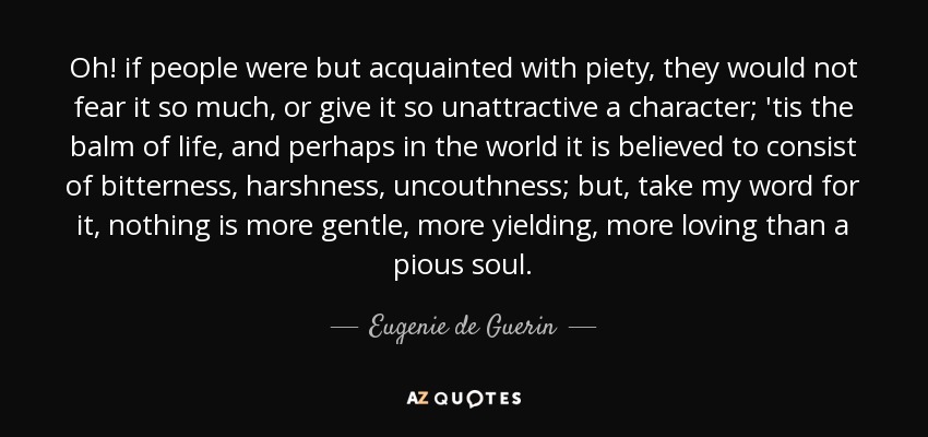 Oh! if people were but acquainted with piety, they would not fear it so much, or give it so unattractive a character; 'tis the balm of life, and perhaps in the world it is believed to consist of bitterness, harshness, uncouthness; but, take my word for it, nothing is more gentle, more yielding, more loving than a pious soul. - Eugenie de Guerin