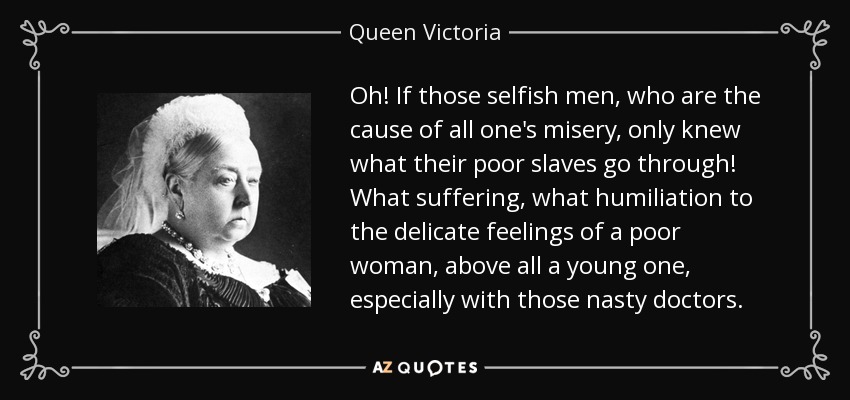 Oh! If those selfish men, who are the cause of all one's misery, only knew what their poor slaves go through! What suffering, what humiliation to the delicate feelings of a poor woman, above all a young one, especially with those nasty doctors. - Queen Victoria