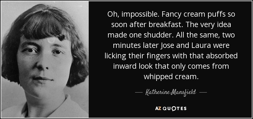 Oh, impossible. Fancy cream puffs so soon after breakfast. The very idea made one shudder. All the same, two minutes later Jose and Laura were licking their fingers with that absorbed inward look that only comes from whipped cream. - Katherine Mansfield