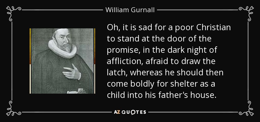Oh, it is sad for a poor Christian to stand at the door of the promise, in the dark night of affliction, afraid to draw the latch, whereas he should then come boldly for shelter as a child into his father's house. - William Gurnall
