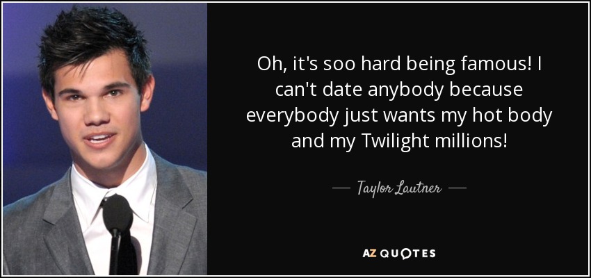 Oh, it's soo hard being famous! I can't date anybody because everybody just wants my hot body and my Twilight millions! - Taylor Lautner