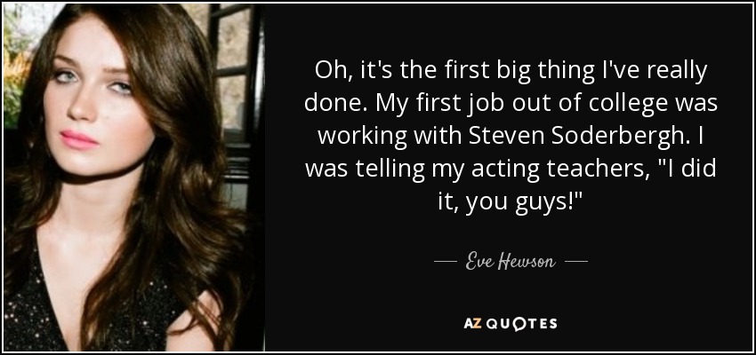 Oh, it's the first big thing I've really done. My first job out of college was working with Steven Soderbergh. I was telling my acting teachers, 