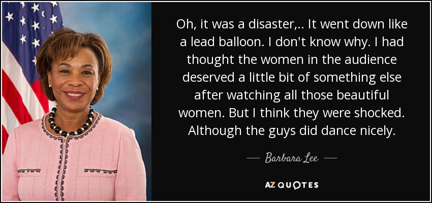 Oh, it was a disaster, .. It went down like a lead balloon. I don't know why. I had thought the women in the audience deserved a little bit of something else after watching all those beautiful women. But I think they were shocked. Although the guys did dance nicely. - Barbara Lee