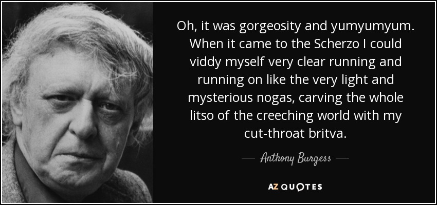 Oh, it was gorgeosity and yumyumyum. When it came to the Scherzo I could viddy myself very clear running and running on like the very light and mysterious nogas, carving the whole litso of the creeching world with my cut-throat britva. - Anthony Burgess