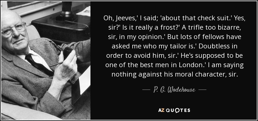Oh, Jeeves,' I said; 'about that check suit.' Yes, sir?' Is it really a frost?' A trifle too bizarre, sir, in my opinion.' But lots of fellows have asked me who my tailor is.' Doubtless in order to avoid him, sir.' He's supposed to be one of the best men in London.' I am saying nothing against his moral character, sir. - P. G. Wodehouse