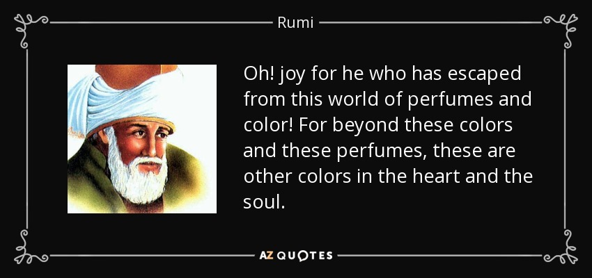 Oh! joy for he who has escaped from this world of perfumes and color! For beyond these colors and these perfumes, these are other colors in the heart and the soul. - Rumi