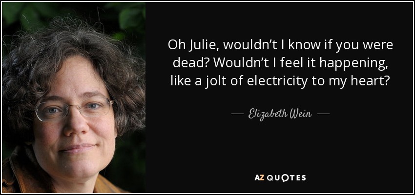 Oh Julie, wouldn’t I know if you were dead? Wouldn’t I feel it happening, like a jolt of electricity to my heart? - Elizabeth Wein