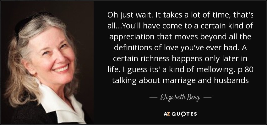 Oh just wait. It takes a lot of time, that's all...You'll have come to a certain kind of appreciation that moves beyond all the definitions of love you've ever had. A certain richness happens only later in life. I guess its' a kind of mellowing. p 80 talking about marriage and husbands - Elizabeth Berg