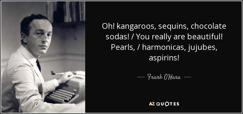 Oh! kangaroos, sequins, chocolate sodas! / You really are beautiful! Pearls, / harmonicas, jujubes, aspirins! - Frank O'Hara