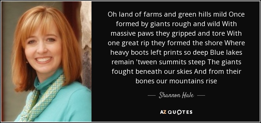 Oh land of farms and green hills mild Once formed by giants rough and wild With massive paws they gripped and tore With one great rip they formed the shore Where heavy boots left prints so deep Blue lakes remain 'tween summits steep The giants fought beneath our skies And from their bones our mountains rise - Shannon Hale