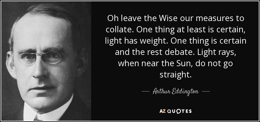 Oh leave the Wise our measures to collate. One thing at least is certain, light has weight. One thing is certain and the rest debate. Light rays, when near the Sun, do not go straight. - Arthur Eddington