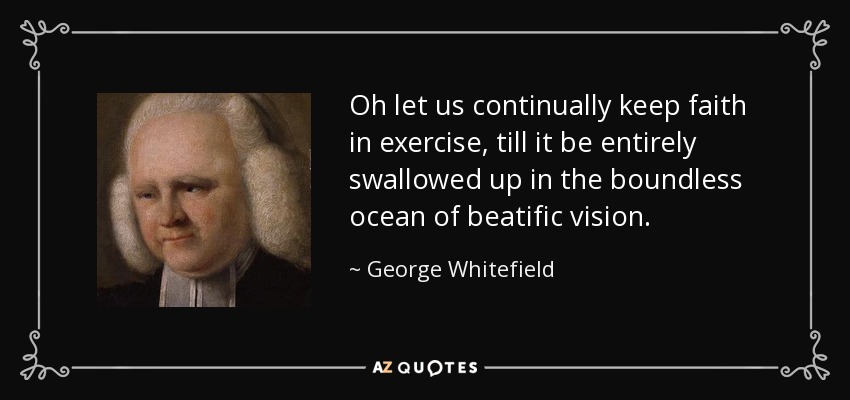 Oh let us continually keep faith in exercise, till it be entirely swallowed up in the boundless ocean of beatific vision. - George Whitefield