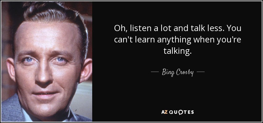 Oh, listen a lot and talk less. You can't learn anything when you're talking. - Bing Crosby