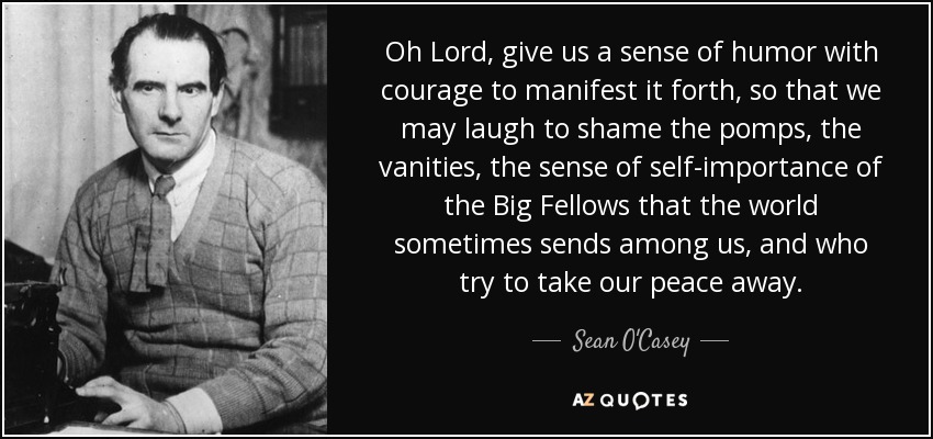 Oh Lord, give us a sense of humor with courage to manifest it forth, so that we may laugh to shame the pomps, the vanities, the sense of self-importance of the Big Fellows that the world sometimes sends among us, and who try to take our peace away. - Sean O'Casey