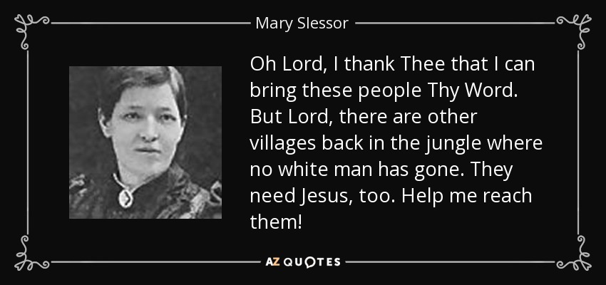 Oh Lord, I thank Thee that I can bring these people Thy Word. But Lord, there are other villages back in the jungle where no white man has gone. They need Jesus, too. Help me reach them! - Mary Slessor