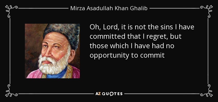 Oh, Lord, it is not the sins I have committed that I regret, but those which I have had no opportunity to commit - Mirza Asadullah Khan Ghalib