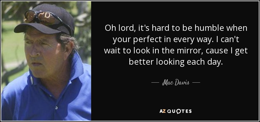 Oh lord, it's hard to be humble when your perfect in every way. I can't wait to look in the mirror, cause I get better looking each day. - Mac Davis