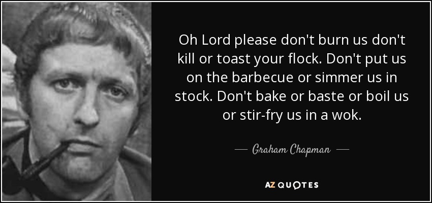 Oh Lord please don't burn us don't kill or toast your flock. Don't put us on the barbecue or simmer us in stock. Don't bake or baste or boil us or stir-fry us in a wok. - Graham Chapman