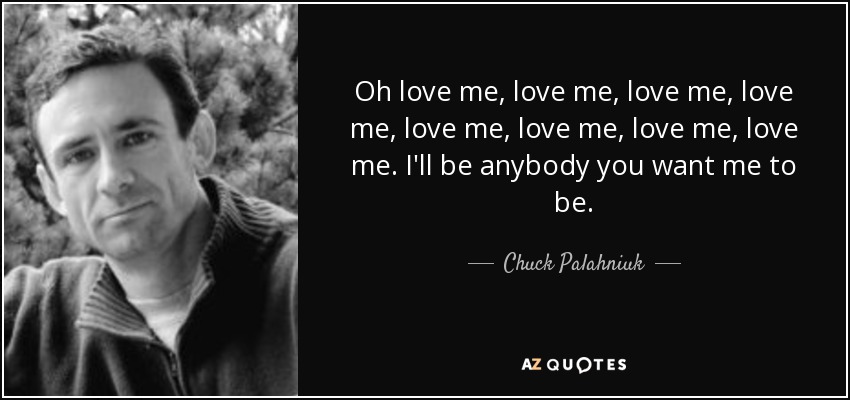 Oh love me, love me, love me, love me, love me, love me, love me, love me. I'll be anybody you want me to be. - Chuck Palahniuk