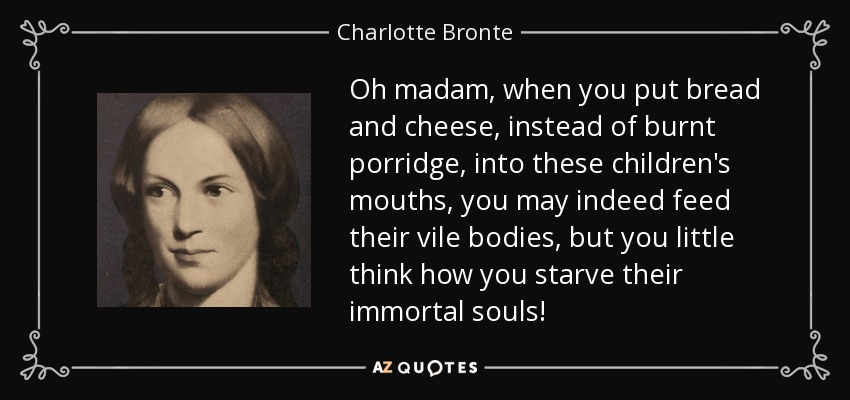 Oh madam, when you put bread and cheese, instead of burnt porridge, into these children's mouths, you may indeed feed their vile bodies, but you little think how you starve their immortal souls! - Charlotte Bronte