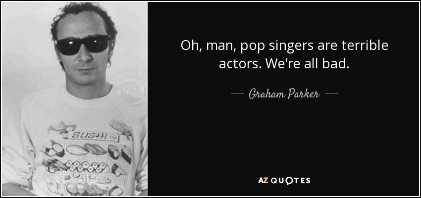 Oh, man, pop singers are terrible actors. We're all bad. - Graham Parker